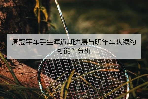 周冠宇车手生涯近期进展与明年车队续约可能性分析
