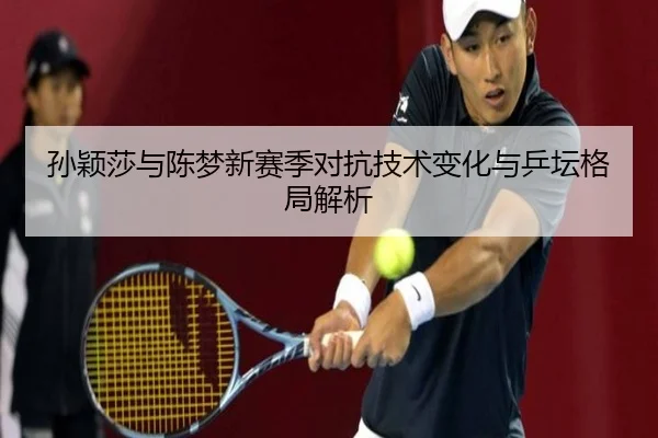 孙颖莎与陈梦新赛季对抗技术变化与乒坛格局解析